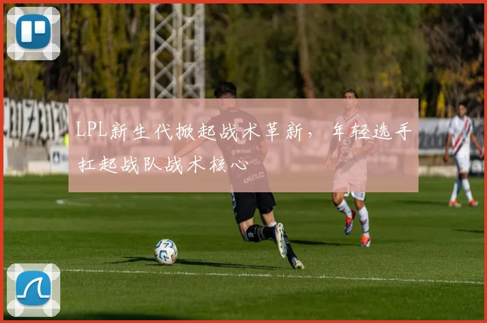 LPL新生代掀起战术革新，年轻选手扛起战队战术核心