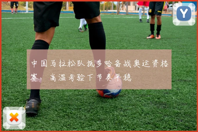 中国马拉松队抵多哈备战奥运资格赛，高温考验下节奏平稳 - 500彩票网
