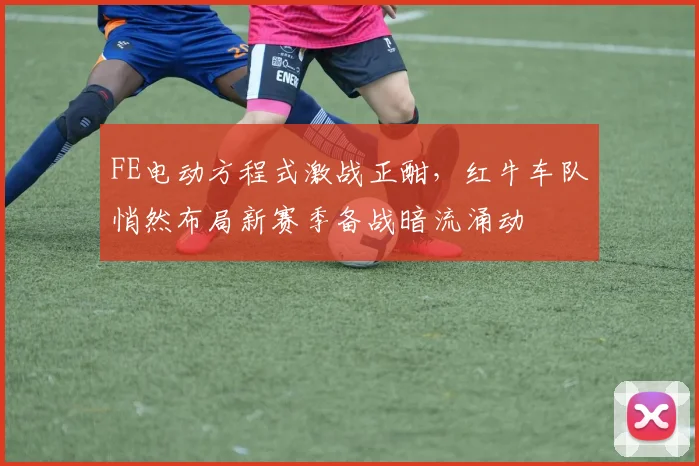 FE电动方程式激战正酣,红牛车队悄然布局新赛季备战暗流涌动