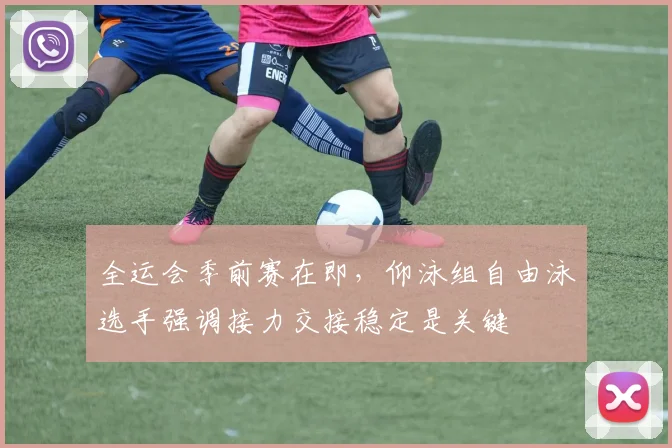 全运会季前赛在即，仰泳组自由泳选手强调接力交接稳定是关键 - 500彩票网