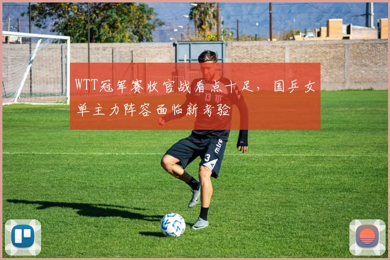 WTT冠军赛收官战看点十足，国乒女单主力阵容面临新考验