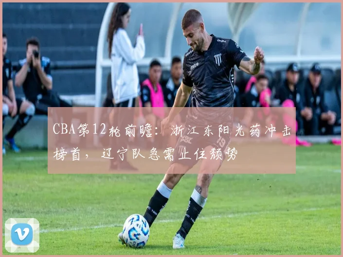 CBA第12轮前瞻：浙江东阳光药冲击榜首，辽宁队急需止住颓势
