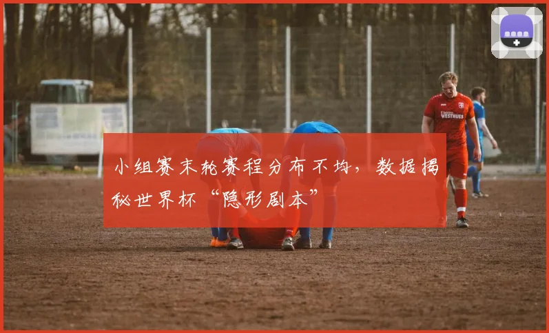 小组赛末轮赛程分布不均，数据揭秘世界杯“隐形剧本”