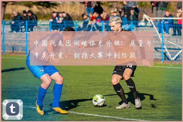 中国代表团训练体系升级：质量与节奏并重，剑指大赛冲刺阶段 - 500彩票网