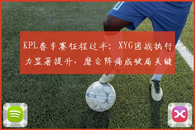 KPL春季赛征程过半：XYG团战执行力显著提升，磨合阵痛成破局关键