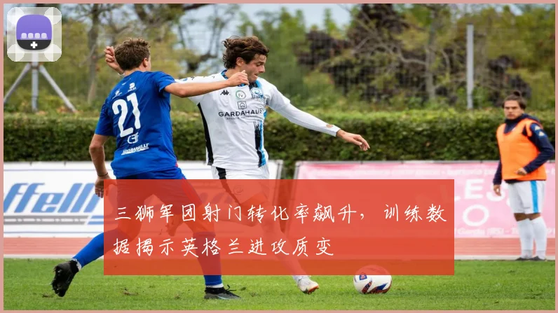 三狮军团射门转化率飙升,训练数据揭示英格兰进攻质变