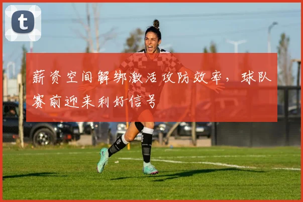 薪资空间解绑激活攻防效率，球队赛前迎来利好信号