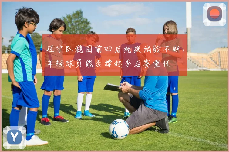 辽宁队稳固前四后轮换试验不断,年轻球员能否撑起季后赛重任
