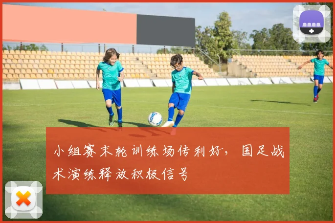 小组赛末轮训练场传利好，国足战术演练释放积极信号