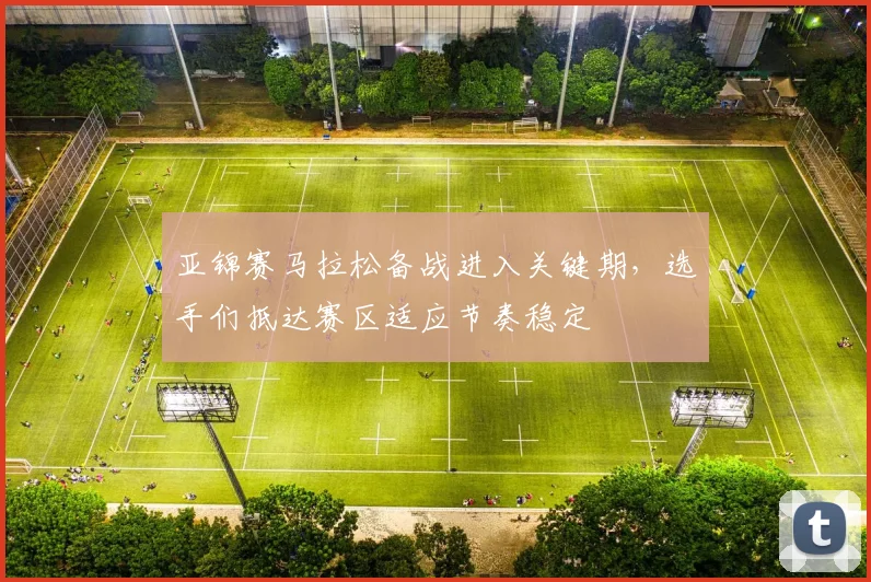 亚锦赛马拉松备战进入关键期，选手们抵达赛区适应节奏稳定 - 500彩票网