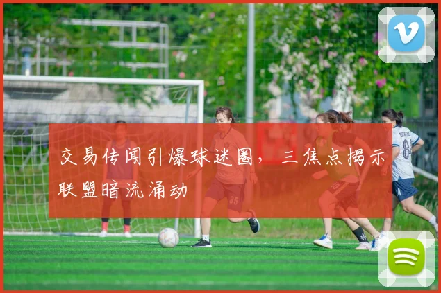 交易传闻引爆球迷圈，三焦点揭示联盟暗流涌动