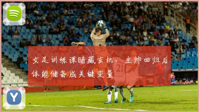 女足训练课暗藏玄机,主帅回归后体能储备成关键变量