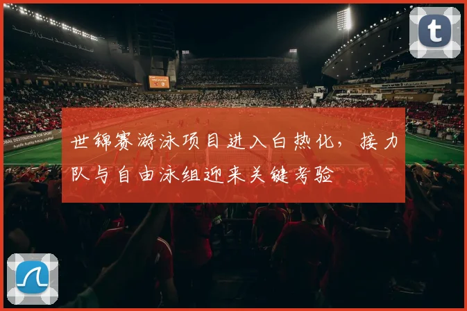 世锦赛游泳项目进入白热化，接力队与自由泳组迎来关键考验