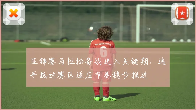 亚锦赛马拉松备战进入关键期，选手抵达赛区适应节奏稳步推进