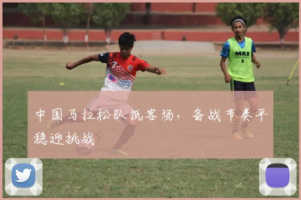 中国马拉松队抵客场，备战节奏平稳迎挑战