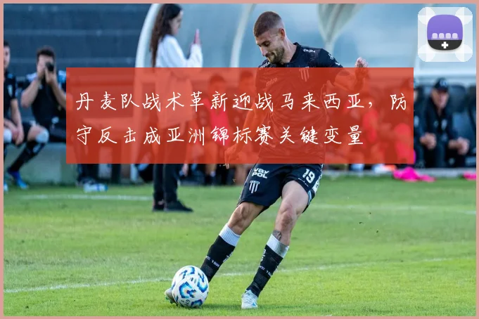 丹麦队战术革新迎战马来西亚，防守反击成亚洲锦标赛关键变量 - 500彩票网