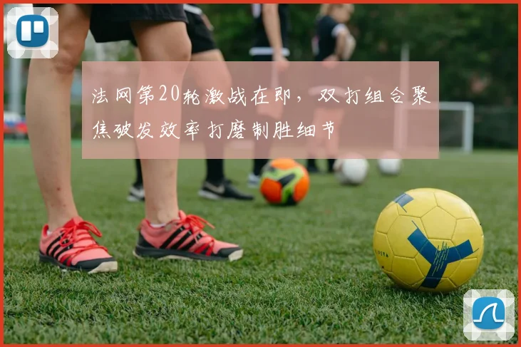 法网第20轮激战在即，双打组合聚焦破发效率打磨制胜细节