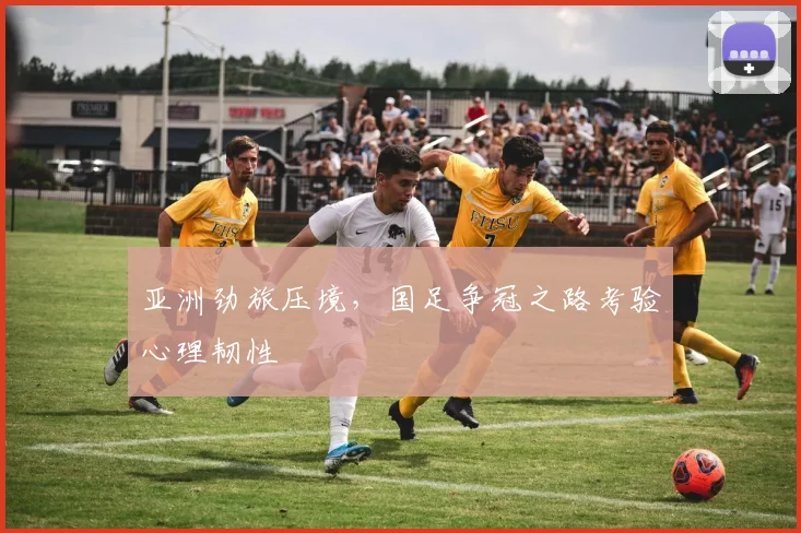 亚洲劲旅压境，国足争冠之路考验心理韧性 - 500彩票网