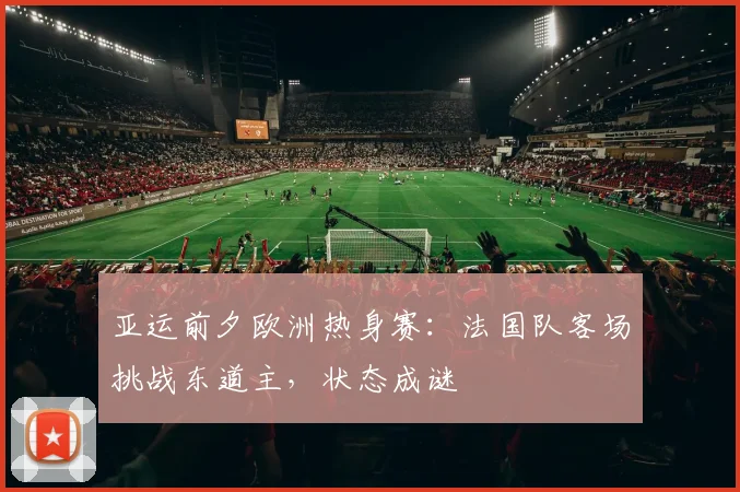亚运前夕欧洲热身赛：法国队客场挑战东道主，状态成谜 - 500彩票网